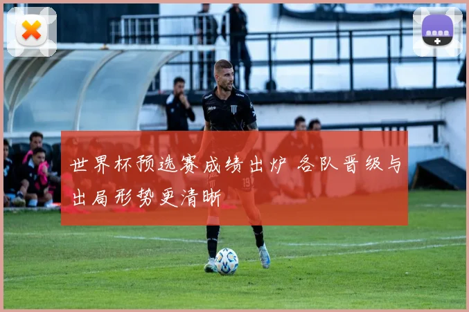 世界杯预选赛成绩出炉 各队晋级与出局形势更清晰