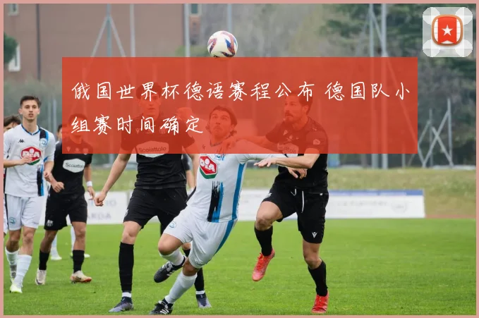 俄国世界杯德语赛程公布 德国队小组赛时间确定
